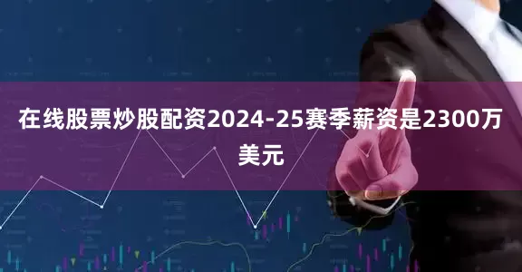 在线股票炒股配资2024-25赛季薪资是2300万美元