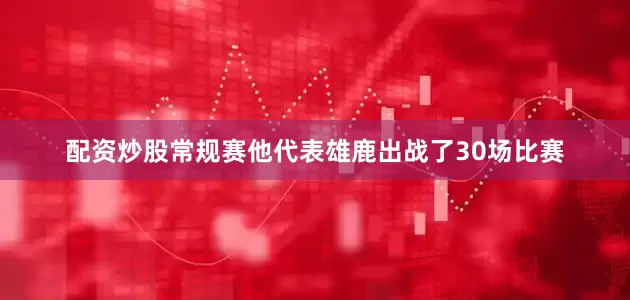 配资炒股常规赛他代表雄鹿出战了30场比赛