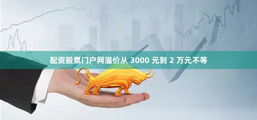 配资股票门户网溢价从 3000 元到 2 万元不等