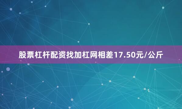 股票杠杆配资找加杠网相差17.50元/公斤