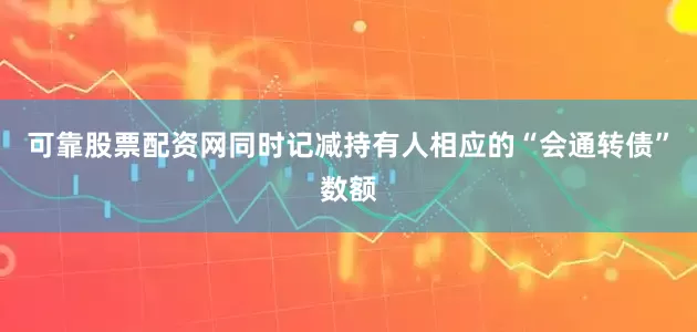 可靠股票配资网同时记减持有人相应的“会通转债”数额