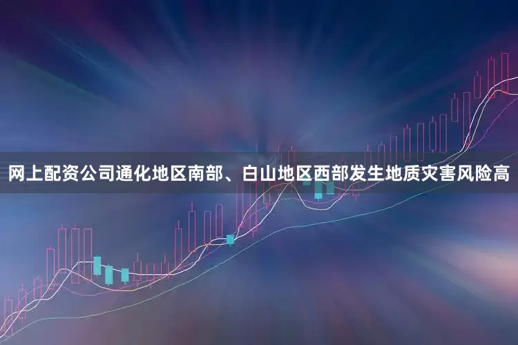 网上配资公司通化地区南部、白山地区西部发生地质灾害风险高
