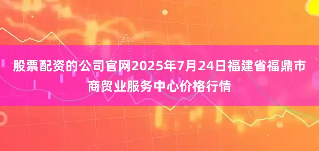 股票配资的公司官网2025年7月24日福建省福鼎市商贸业服务中心价格行情