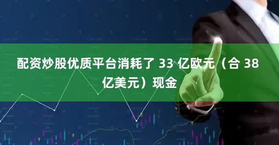 配资炒股优质平台消耗了 33 亿欧元（合 38 亿美元）现金