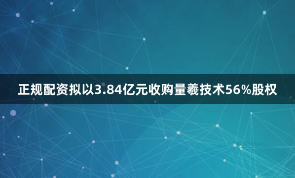 正规配资拟以3.84亿元收购量羲技术56%股权