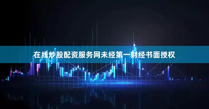 在线炒股配资服务网未经第一财经书面授权