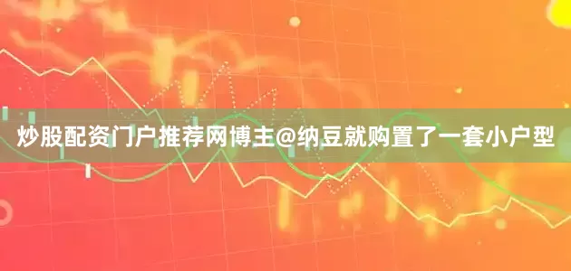 炒股配资门户推荐网博主@纳豆就购置了一套小户型