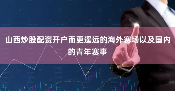 山西炒股配资开户而更遥远的海外赛场以及国内的青年赛事