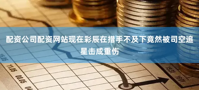 配资公司配资网站现在彩辰在措手不及下竟然被司空追星击成重伤