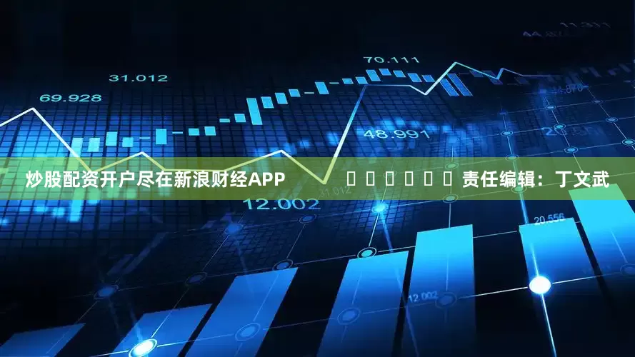 炒股配资开户尽在新浪财经APP            						责任编辑：丁文武